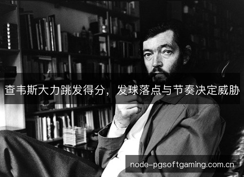 查韦斯大力跳发得分,发球落点与节奏决定威胁 查韦斯大力跳发得分,发球落点与节奏决定威胁