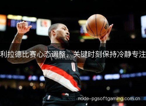 利拉德比赛心态调整,关键时刻保持冷静专注 利拉德比赛心态调整,关键时刻保持冷静专注