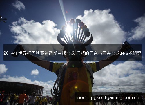 2014年世界杯巴利亚达雷斯自摆乌龙 门将的无奈与同类乌龙的技术镜鉴